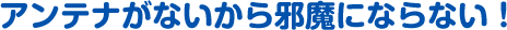 アンテナがないから邪魔にならない！