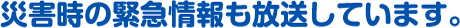 災害時の緊急情報も放送しています。