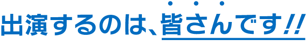 出演するのは、皆さんです！！