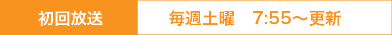 初回放送日：毎週土曜7：55～更新